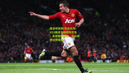 爱游戏官网-热血澎湃！U19国青主帅铿锵忠告，身披国旗战袍，当以拼搏诠释荣耀