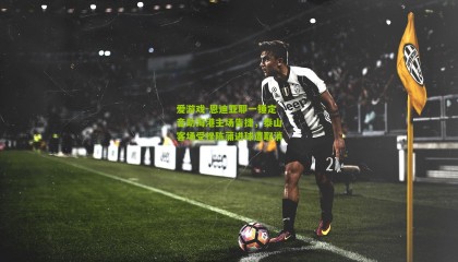 爱游戏-恩迪亚耶一锤定音助海港主场告捷，泰山客场受挫陈蒲进球遭取消